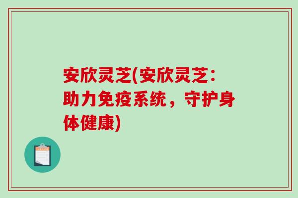 安欣灵芝(安欣灵芝：助力免疫系统，守护身体健康)