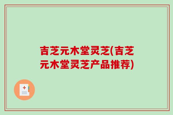 吉芝元木堂灵芝(吉芝元木堂灵芝产品推荐) 吉芝元木堂灵芝(吉芝元木堂灵芝产品推荐)