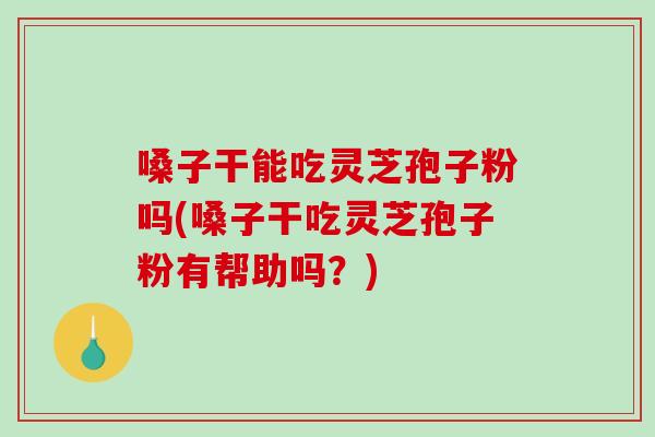 嗓子干能吃灵芝孢子粉吗(嗓子干吃灵芝孢子粉有帮助吗？)