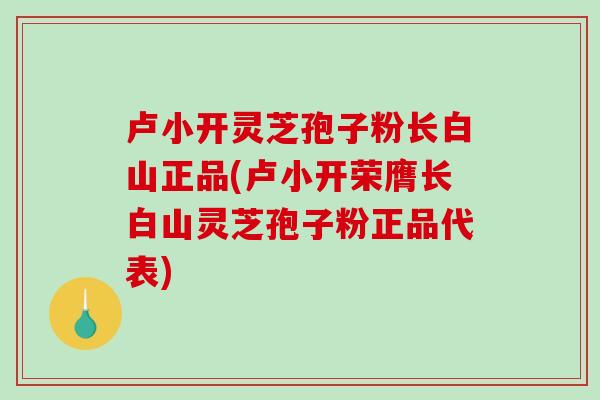 卢小开灵芝孢子粉长白山正品(卢小开荣膺长白山灵芝孢子粉正品代表)