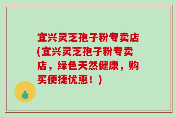 宜兴灵芝孢子粉专卖店(宜兴灵芝孢子粉专卖店，绿色天然健康，购买便捷优惠！)