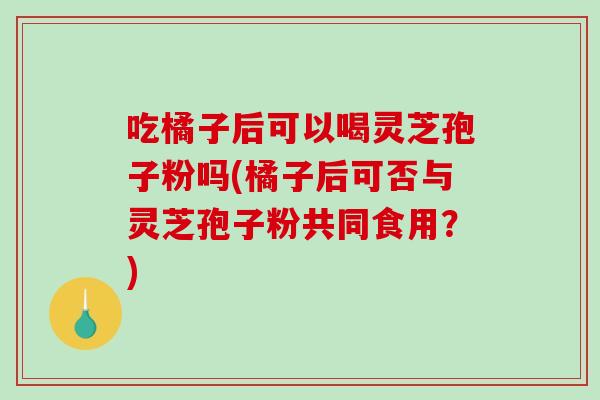 吃橘子后可以喝灵芝孢子粉吗(橘子后可否与灵芝孢子粉共同食用？)