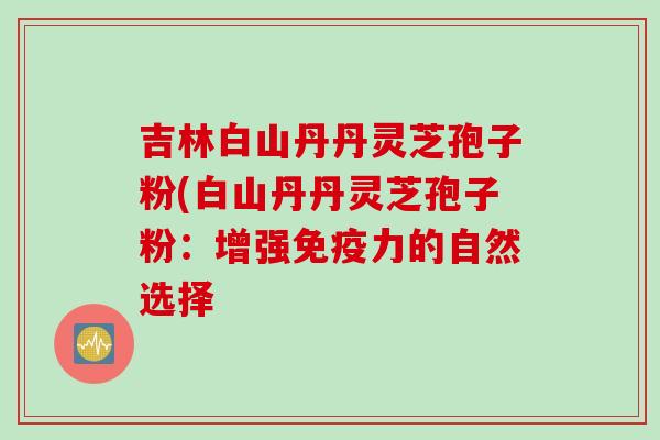 吉林白山丹丹灵芝孢子粉(白山丹丹灵芝孢子粉：增强免疫力的自然选择