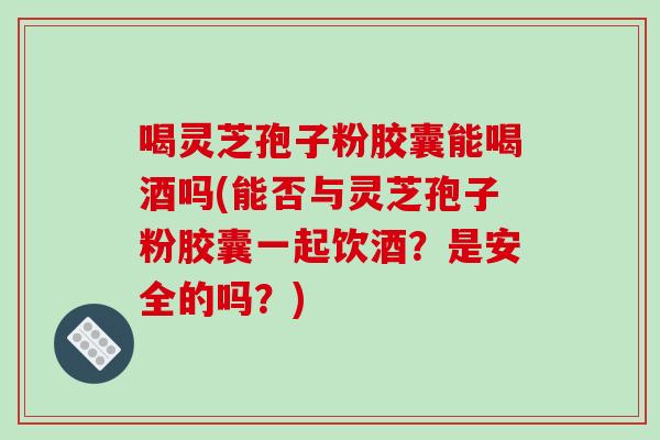 喝灵芝孢子粉胶囊能喝酒吗(能否与灵芝孢子粉胶囊一起饮酒？是安全的吗？)