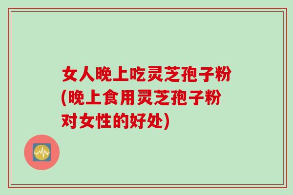 女人晚上吃灵芝孢子粉(晚上食用灵芝孢子粉对女性的好处)