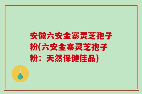 安徽六安金寨灵芝孢子粉(六安金寨灵芝孢子粉：天然保健佳品)