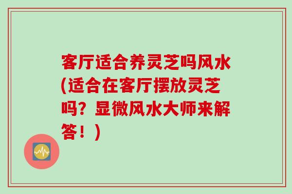 客厅适合养灵芝吗风水(适合在客厅摆放灵芝吗？显微风水大师来解答！)