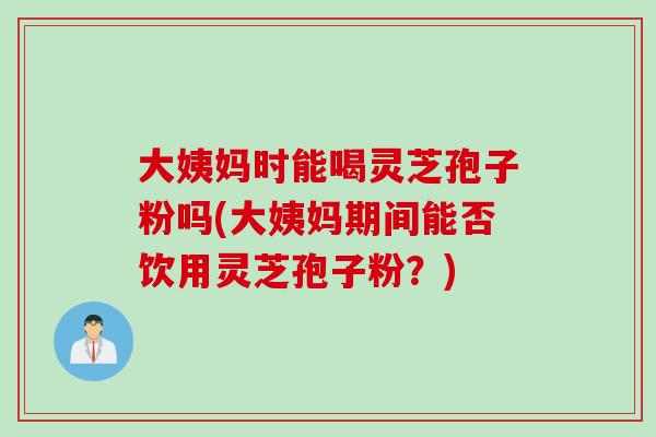 大姨妈时能喝灵芝孢子粉吗(大姨妈期间能否饮用灵芝孢子粉？)