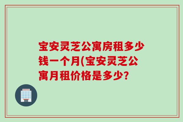宝安灵芝公寓房租多少钱一个月(宝安灵芝公寓月租价格是多少？