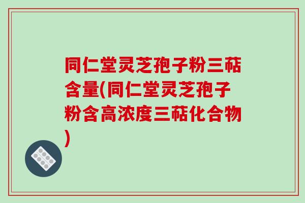 同仁堂灵芝孢子粉三萜含量(同仁堂灵芝孢子粉含高浓度三萜化合物)