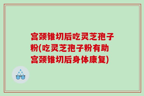 宫颈锥切后吃灵芝孢子粉(吃灵芝孢子粉有助宫颈锥切后身体康复)