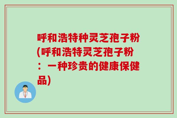 呼和浩特种灵芝孢子粉(呼和浩特灵芝孢子粉：一种珍贵的健康保健品)