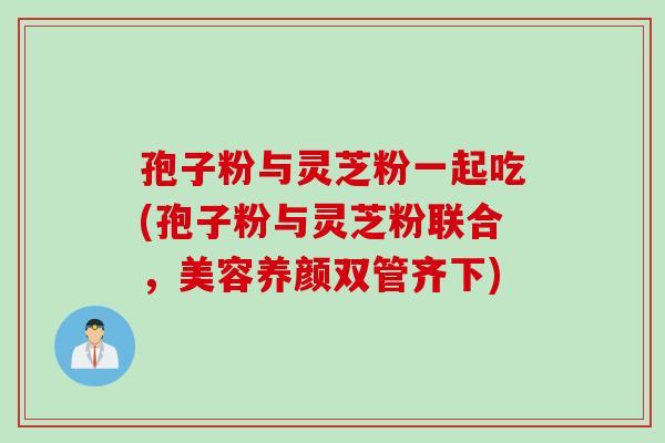 孢子粉与灵芝粉一起吃(孢子粉与灵芝粉联合，美容养颜双管齐下)