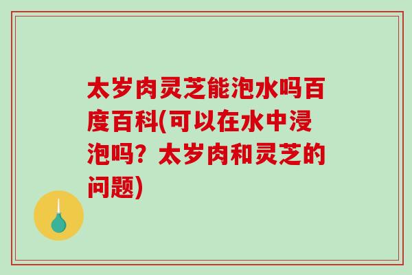 太岁肉灵芝能泡水吗百度百科(可以在水中浸泡吗？太岁肉和灵芝的问题)