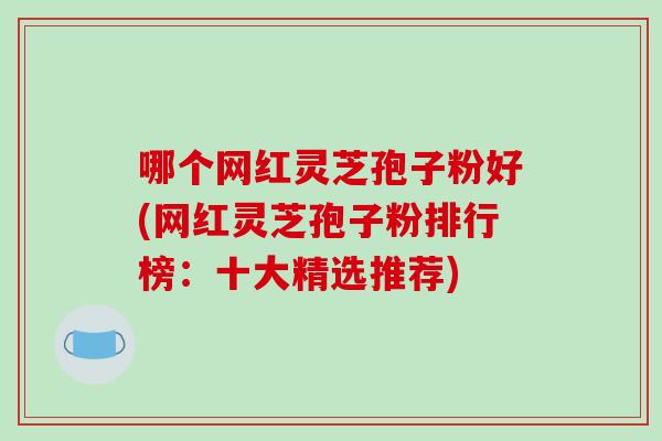 哪个网红灵芝孢子粉好(网红灵芝孢子粉排行榜：十大精选推荐)