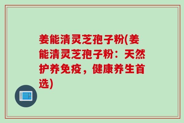 姜能清灵芝孢子粉(姜能清灵芝孢子粉：天然护养免疫，健康养生首选)