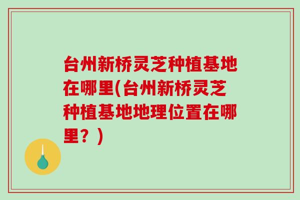 台州新桥灵芝种植基地在哪里(台州新桥灵芝种植基地地理位置在哪里？)