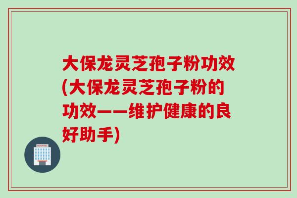 大保龙灵芝孢子粉功效(大保龙灵芝孢子粉的功效——维护健康的良好助手)