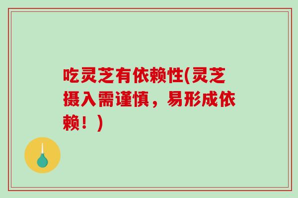 吃灵芝有依赖性(灵芝摄入需谨慎，易形成依赖！)