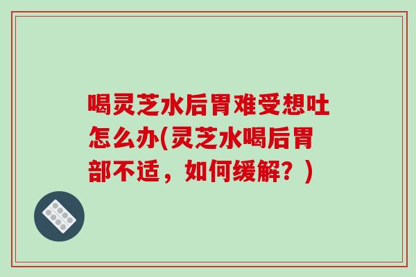 喝灵芝水后胃难受想吐怎么办(灵芝水喝后胃部不适，如何缓解？)
