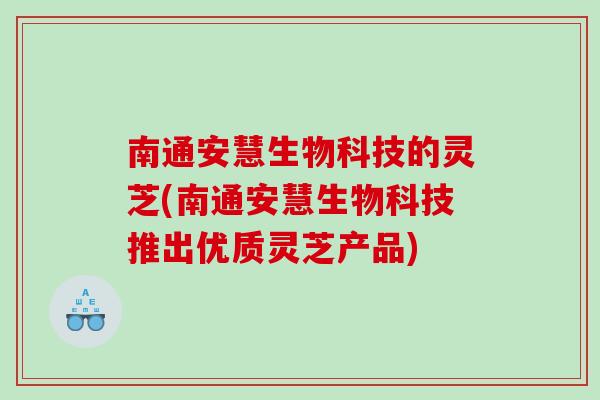南通安慧生物科技的灵芝(南通安慧生物科技推出优质灵芝产品)