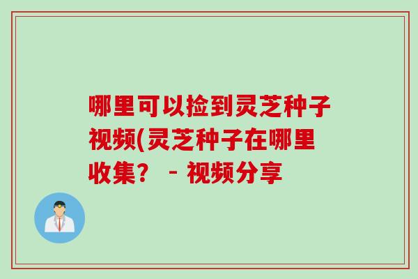 哪里可以捡到灵芝种子视频(灵芝种子在哪里收集？ - 视频分享