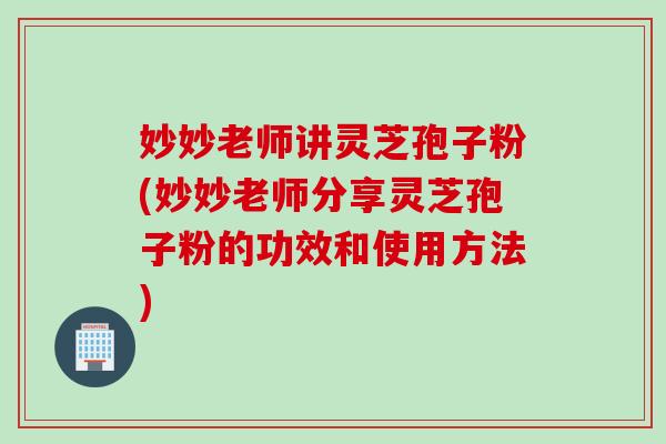 妙妙老师讲灵芝孢子粉(妙妙老师分享灵芝孢子粉的功效和使用方法)