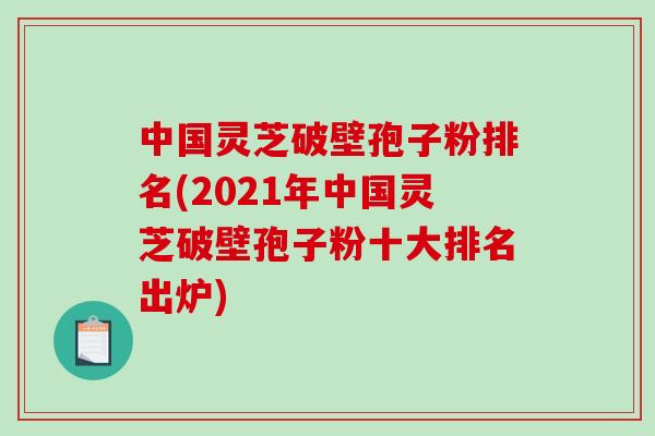 中国灵芝破壁孢子粉排名(2021年中国灵芝破壁孢子粉十大排名出炉)