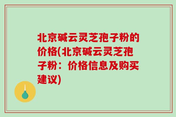 北京碱云灵芝孢子粉的价格(北京碱云灵芝孢子粉：价格信息及购买建议)
