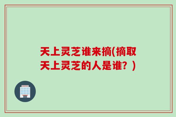 天上灵芝谁来摘(摘取天上灵芝的人是谁？)