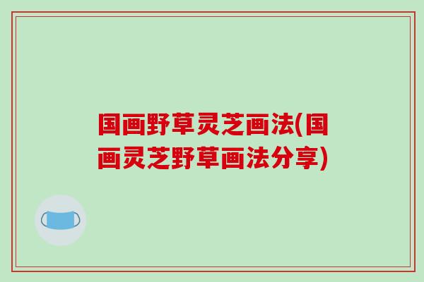 国画野草灵芝画法(国画灵芝野草画法分享)