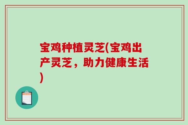宝鸡种植灵芝(宝鸡出产灵芝，助力健康生活)