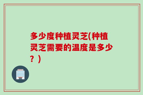 多少度种植灵芝(种植灵芝需要的温度是多少？)