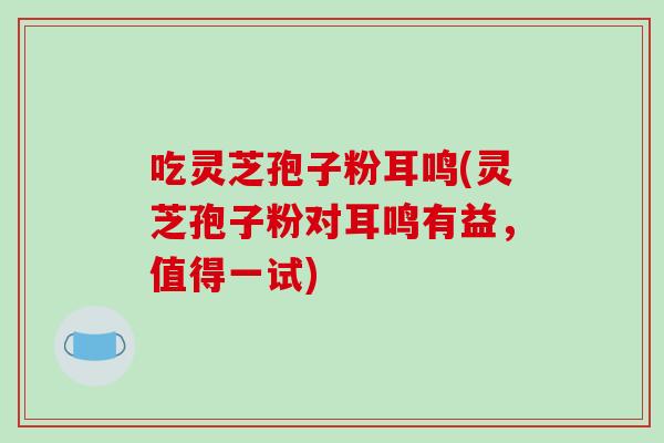 吃灵芝孢子粉耳鸣(灵芝孢子粉对耳鸣有益，值得一试)