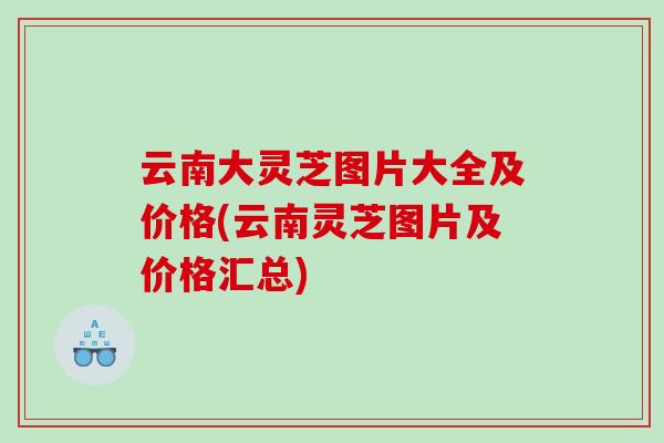 云南大灵芝图片大全及价格(云南灵芝图片及价格汇总)