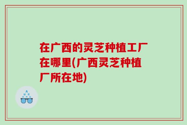 在广西的灵芝种植工厂在哪里(广西灵芝种植厂所在地)