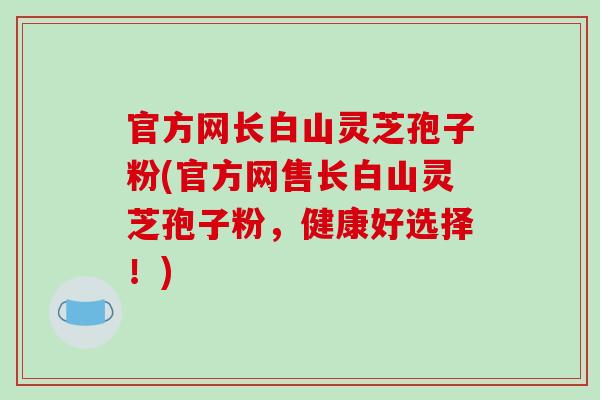 官方网长白山灵芝孢子粉(官方网售长白山灵芝孢子粉，健康好选择！)