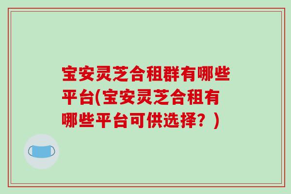 宝安灵芝合租群有哪些平台(宝安灵芝合租有哪些平台可供选择？)
