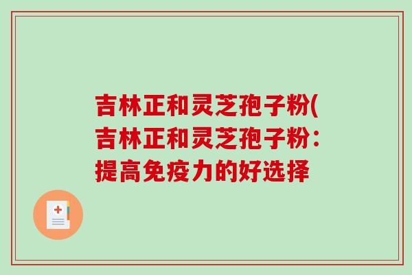 吉林正和灵芝孢子粉(吉林正和灵芝孢子粉：提高免疫力的好选择