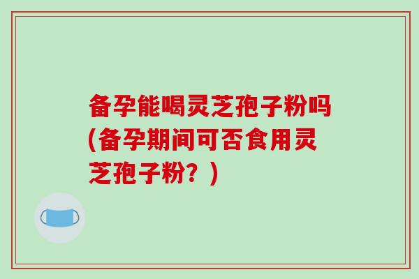 备孕能喝灵芝孢子粉吗(备孕期间可否食用灵芝孢子粉？)