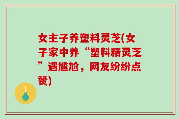 女主子养塑料灵芝(女子家中养“塑料精灵芝”遇尴尬，网友纷纷点赞)