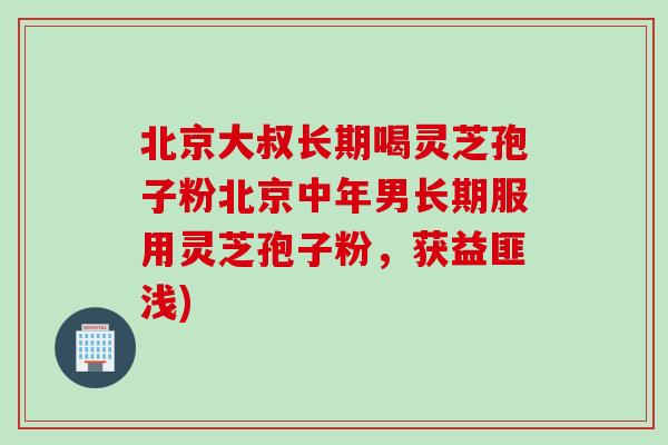 北京大叔长期喝灵芝孢子粉北京中年男长期服用灵芝孢子粉，获益匪浅)