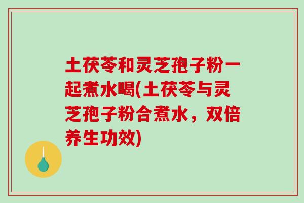 土茯苓和灵芝孢子粉一起煮水喝(土茯苓与灵芝孢子粉合煮水，双倍养生功效)