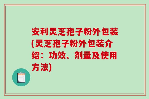 安利灵芝孢子粉外包装(灵芝孢子粉外包装介绍：功效、剂量及使用方法)