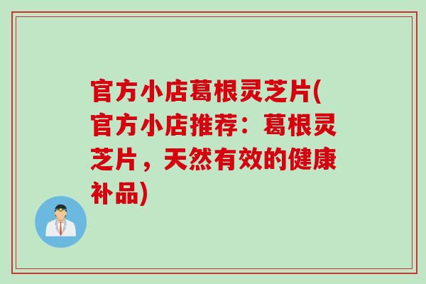 官方小店葛根灵芝片(官方小店推荐：葛根灵芝片，天然有效的健康补品)
