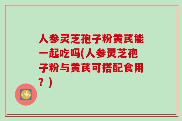 人参灵芝孢子粉黄芪能一起吃吗(人参灵芝孢子粉与黄芪可搭配食用？)