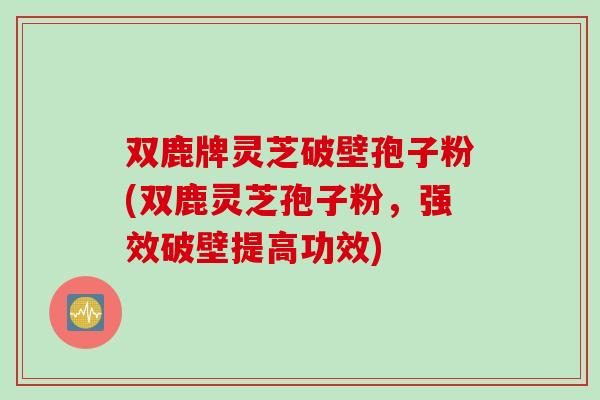 双鹿牌灵芝破壁孢子粉(双鹿灵芝孢子粉，强效破壁提高功效)