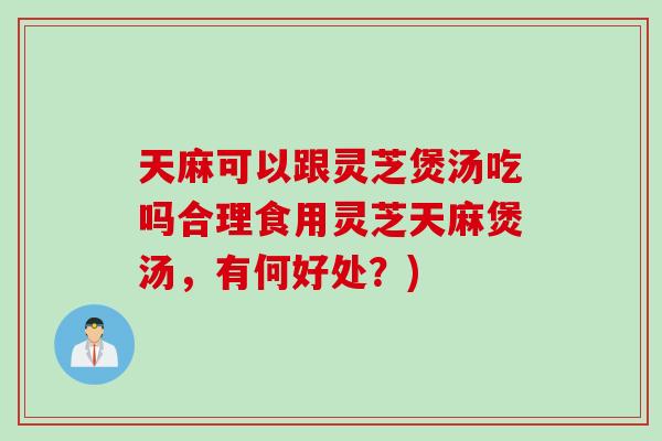 天麻可以跟灵芝煲汤吃吗合理食用灵芝天麻煲汤，有何好处？)