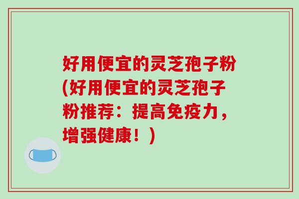 好用便宜的灵芝孢子粉(好用便宜的灵芝孢子粉推荐：提高免疫力，增强健康！)