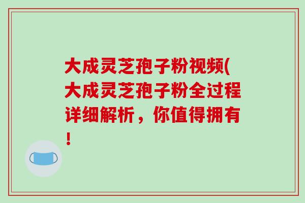 大成灵芝孢子粉视频(大成灵芝孢子粉全过程详细解析，你值得拥有！